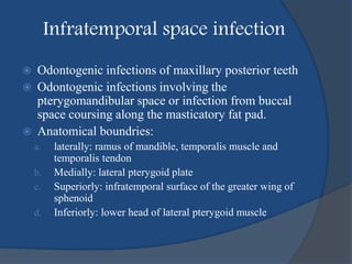 Infratemporal space infection
 Odontogenic infections of maxillary posterior teeth
 Odontogenic infections involving the
pterygomandibular space or infection from buccal
space coursing along the masticatory fat pad.
 Anatomical boundries:
a. laterally: ramus of mandible, temporalis muscle and
temporalis tendon
b. Medially: lateral pterygoid plate
c. Superiorly: infratemporal surface of the greater wing of
sphenoid
d. Inferiorly: lower head of lateral pterygoid muscle
 