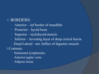  BORDERS:
• Anterior – inf border of mandible
• Posterior – hyoid bone
• Superior – mylohyoid muscle
• Inferior – investing layer of deep cerical fascia
• Deep/Lateral - ant. bellies of digastric muscle
Contents:
• Submental lymphnodes
• Anterior juglar veins
• Adipose tissue
 