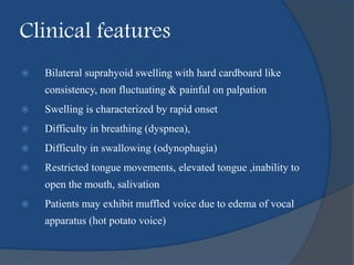 Clinical features
 Bilateral suprahyoid swelling with hard cardboard like
consistency, non fluctuating & painful on palpation
 Swelling is characterized by rapid onset
 Difficulty in breathing (dyspnea),
 Difficulty in swallowing (odynophagia)
 Restricted tongue movements, elevated tongue ,inability to
open the mouth, salivation
 Patients may exhibit muffled voice due to edema of vocal
apparatus (hot potato voice)
 