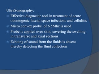 UltraSonography:
 Effective diagnostic tool in treatment of acute
odontogenic fascial space infections and cellulitis
 Micro convex probe of 6.5Mhz is used
 Probe is applied over skin, covering the swelling
in transverse and axial sections
 Echoing of sound from the fluids is absent
thereby detecting the fluid collection
 