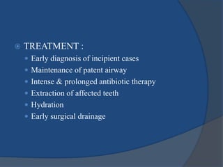  TREATMENT :
 Early diagnosis of incipient cases
 Maintenance of patent airway
 Intense & prolonged antibiotic therapy
 Extraction of affected teeth
 Hydration
 Early surgical drainage
 