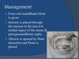 Management
 Extra oral mandibular block
is given
 Incision is placed through
the mucosa in the area b/w
medial aspect of the ramus &
pterygomandibular raphe.
 Abscess is opened by blunt
dissection and Drain is
placed
 