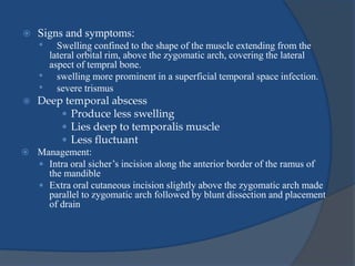  Signs and symptoms:
• Swelling confined to the shape of the muscle extending from the
lateral orbital rim, above the zygomatic arch, covering the lateral
aspect of tempral bone.
• swelling more prominent in a superficial temporal space infection.
• severe trismus
 Deep temporal abscess
 Produce less swelling
 Lies deep to temporalis muscle
 Less fluctuant
 Management:
 Intra oral sicher’s incision along the anterior border of the ramus of
the mandible
 Extra oral cutaneous incision slightly above the zygomatic arch made
parallel to zygomatic arch followed by blunt dissection and placement
of drain
 