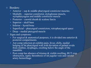  Borders:
 Anterior – sup & middle pharyngeal constrictor muscles
 Medially – superior constrictor, styloglossus muscle,
stylopharyngeus and middle constrictor muscle
 Posterior – carotid sheath & scalene fascia
 Superior – skull base
 Inferior – hyoid bone
 Superficial – pharyngeal constrictors, retropharyngeal space
 Deep – medial pterygoid muscle
 Signs and symptoms:
 For surgical & anatomical purposes, it is divided into anterior &
posterior compartments
 Ant comp infection pt exhibits pain, fever, chills, medial
bulging of lat pharyngeal wall with deviation of palatal uvula
from midline, dysphagia, swelling below the angle of the
mandible
 Post comp has absence of trismus & visible swelling, BUT resp
obstruction, septic thrombosis of int jugular vein and carotid
artery hemorrhage
 