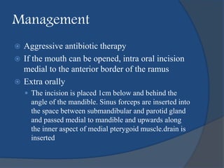 Management
 Aggressive antibiotic therapy
 If the mouth can be opened, intra oral incision
medial to the anterior border of the ramus
 Extra orally
 The incision is placed 1cm below and behind the
angle of the mandible. Sinus forceps are inserted into
the space between submandibular and parotid gland
and passed medial to mandible and upwards along
the inner aspect of medial pterygoid muscle.drain is
inserted
 