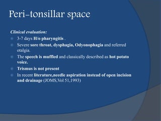 Peri-tonsillar space
Clinical evaluation:
 3-7 days H/o pharyngitis .
 Severe sore throat, dysphagia, Odyonophagia and referred
otalgia.
 The speech is muffled and classically described as hot potato
voice.
 Trismus is not present
 In recent literature,needle aspiration instead of open incision
and drainage (JOMS,Vol 51,1993)
 
