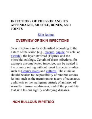 INFECTIONS OF THE SKIN AND ITS
APPENDAGES, MUSCLE, BONES, AND
JOINTS
                     Skin lesions
   OVERVIEW OF SKIN INFECTIONS

Skin infections are best classified according to the
nature of the lesion (e.g., macule, papule, vesicle, or
pustule), the layer involved (Figure), and the
microbial etiology. Certain of these infections, for
example uncomplicated impetigo, can be treated in
the primary setting without resort to special studies
such as Gram’s stains and cultures. The clinician
should be alert to the possibility of rare but serious
lesions such as the membranous ulcers of cutaneous
diphtheria or the malignant pustule of anthrax; of
sexually transmitted diseases; and of the possibility
that skin lesions signify underlying diseases.


 NON-BULLOUS IMPETIGO
 