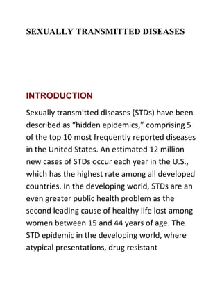 SEXUALLY TRANSMITTED DISEASES




INTRODUCTION
Sexually transmitted diseases (STDs) have been
described as “hidden epidemics,” comprising 5
of the top 10 most frequently reported diseases
in the United States. An estimated 12 million
new cases of STDs occur each year in the U.S.,
which has the highest rate among all developed
countries. In the developing world, STDs are an
even greater public health problem as the
second leading cause of healthy life lost among
women between 15 and 44 years of age. The
STD epidemic in the developing world, where
atypical presentations, drug resistant
 