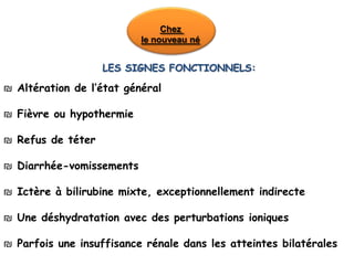 Chez
                          le nouveau né


                   LES SIGNES FONCTIONNELS:

₪ Altération de l’état général

₪ Fièvre ou hypothermie

₪ Refus de téter

₪ Diarrhée-vomissements

₪ Ictère à bilirubine mixte, exceptionnellement indirecte

₪ Une déshydratation avec des perturbations ioniques

₪ Parfois une insuffisance rénale dans les atteintes bilatérales
 