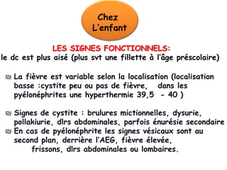 Chez
                          L’enfant

               LES SIGNES FONCTIONNELS:
le dc est plus aisé (plus svt une fillette à l’âge préscolaire)

 ₪ La fièvre est variable selon la localisation (localisation
   basse :cystite peu ou pas de fièvre, dans les
   pyélonéphrites une hyperthermie 39,5 - 40 )

 ₪ Signes de cystite : brulures mictionnelles, dysurie,
   pollakiurie, dlrs abdominales, parfois énurésie secondaire
 ₪ En cas de pyélonéphrite les signes vésicaux sont au
   second plan, derrière l’AEG, fièvre élevée,
        frissons, dlrs abdominales ou lombaires.
 