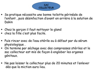 SAC
                           COLLECTEUR


 Sa pratique nécessite une bonne toilette périnéale de
  l’enfant , puis désinfection d’avant en arrière à la solution de
  Dakin

 Chez le garçon il faut nettoyer le gland
 chez la fille c’est plus facile.

 Puis rincer avec de l’eau stérile ou à défaut par du sérum
  physiologique .
 On termine par séchage avec des compresses stériles et le
  sac collecteur est mis de façon à englober les organes
  génitaux.

 Ne pas laisser le collecteur plus de 20 minutes et l’enlever
  dés que la miction aura lieu.
 