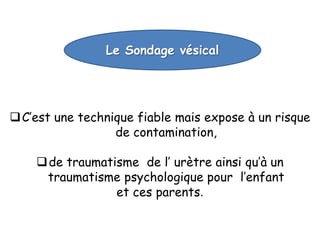 Le Sondage vésical




 C’est une technique fiable mais expose à un risque
                  de contamination,

     de traumatisme de l’ urètre ainsi qu’à un
     traumatisme psychologique pour l’enfant
                 et ces parents.
 