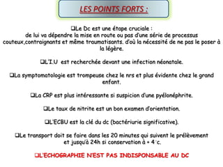 LES POINTS FORTS :

                         Le Dc est une étape cruciale :
        de lui va dépendre la mise en route ou pas d’une série de processus
couteux,contraignants et même traumatisants. d’où la nécessité de ne pas le poser à
                                     la légère.

              L’I.U est recherchée devant une infection néonatale.

  La symptomatologie est trompeuse chez le nrs et plus évidente chez le grand
                                  enfant.

          La CRP est plus intéressante si suspicion d’une pyélonéphrite.

               Le taux de nitrite est un bon examen d’orientation.

               L’ECBU est la clé du dc (bactériurie significative).

    Le transport doit se faire dans les 20 minutes qui suivent le prélèvement
                      et jusqu’à 24h si conservation à + 4 c.

            L’ECHOGRAPHIE N’EST PAS INDISPONSABLE AU DC
 