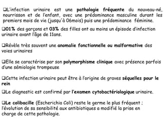 L’infection urinaire est une pathologie fréquente du nouveau-né,
nourrisson et de l’enfant, avec une prédominance masculine durant les
premiers mois de vie (jusqu'à 06mois) puis une prédominance féminine.
01% des garçons et 03% des filles ont au moins un épisode d’infection
urinaire avant l’âge de 11ans.

Révèle très souvent une anomalie fonctionnelle ou malformative des
voies urinaires

Elle se caractérise par son polymorphisme clinique avec présence parfois
d’une sémiologie trompeuse

Cette infection urinaire peut être à l’origine de graves séquelles pour le
rein
Le diagnostic est confirmé par l’examen cytobactériologique urinaire.

Le colibacille (Escherichia Coli) reste le germe le plus fréquent ;
l’évolution de sa sensibilité aux antibiotiques a modifié la prise en
charge de cette pathologie.
 