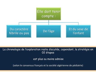 Elle doit tenir
                                  compte :


      Du caractère                                           Et du sexe de
                                    De l’âge
     fébrile ou pas                                             l’enfant



La chronologie de l’exploration reste discutée, cependant, la stratégie en
                                02 étapes

                           est plus ou moins admise

        (selon le consensus français et la société algérienne de pédiatrie)
 