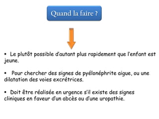 Quand la faire ?




 Le plutôt possible d’autant plus rapidement que l’enfant est
jeune.

 Pour chercher des signes de pyélonéphrite aigue, ou une
dilatation des voies excrétrices.

 Doit être réalisée en urgence s’il existe des signes
cliniques en faveur d’un abcès ou d’une uropathie.
 
