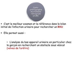 Cysto-
                        urétrographie
                         mictionnelle
                         rétrograde
                           (CUM)



 C’est le meilleur examen et la référence dans le bilan
initial de l’infection urinaire pour rechercher un RVU.

 Elle permet aussi :


     • L’analyse du bas appareil urinaire en particulier chez
     le garçon en recherchant un obstacle sous vésical
     (valves de l’urètre)
 