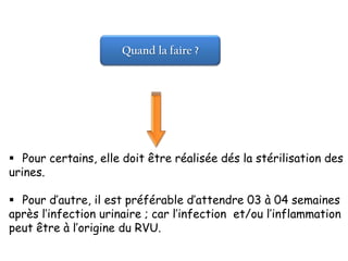 Quand la faire ?




 Pour certains, elle doit être réalisée dés la stérilisation des
urines.

 Pour d’autre, il est préférable d’attendre 03 à 04 semaines
après l’infection urinaire ; car l’infection et/ou l’inflammation
peut être à l’origine du RVU.
 