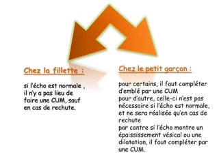 Chez la fillette :        Chez le petit garçon :

si l’écho est normale ,   pour certains, il faut compléter
il n’y a pas lieu de      d’emblé par une CUM
faire une CUM, sauf       pour d’autre, celle-ci n’est pas
en cas de rechute.        nécessaire si l’écho est normale,
                          et ne sera réalisée qu’en cas de
                          rechute
                          par contre si l’écho montre un
                          épaississement vésical ou une
                          dilatation, il faut compléter par
                          une CUM.
 
