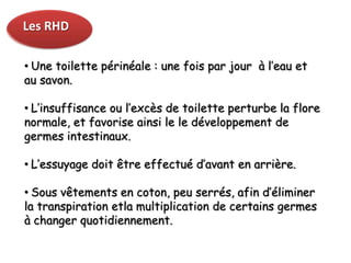 Les RHD

• Une toilette périnéale : une fois par jour à l’eau et
au savon.

• L’insuffisance ou l’excès de toilette perturbe la flore
normale, et favorise ainsi le le développement de
germes intestinaux.

• L’essuyage doit être effectué d’avant en arrière.

• Sous vêtements en coton, peu serrés, afin d’éliminer
la transpiration etla multiplication de certains germes
à changer quotidiennement.
 