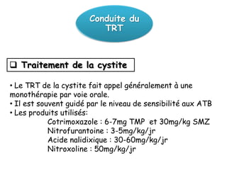 Conduite du
                          TRT



 Traitement de la cystite

• Le TRT de la cystite fait appel généralement à une
monothérapie par voie orale.
• Il est souvent guidé par le niveau de sensibilité aux ATB
• Les produits utilisés:
            Cotrimoxazole : 6-7mg TMP et 30mg/kg SMZ
            Nitrofurantoine : 3-5mg/kg/jr
            Acide nalidixique : 30-60mg/kg/jr
            Nitroxoline : 50mg/kg/jr
 