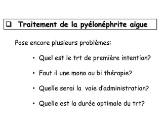  Traitement de la pyélonéphrite aigue

  Pose encore plusieurs problèmes:

       • Quel est le trt de première intention?

       • Faut il une mono ou bi thérapie?

       • Quelle serai la voie d’administration?

       • Quelle est la durée optimale du trt?
 