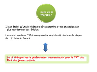 mono ou bi
                               thérapie?



Il est établi qu’une bi thérapie bêtalactamine et un aminoside est
 plus rapidement bactéricide.

L’association d’une C3G à un aminoside semblerait diminuer le risque
de cicatrices rénales.




 La bi thérapie reste généralement recommander pour le TRT des
 PNA des jeunes enfants.
 