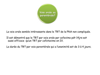 Voie orale ou
                             parentérale?




La voie orale semble intéressante dans le TRT de la PNA non compliquée.

Il est démontré que le TRT par voie orale par cefexime pdt 14jrs est
 aussi efficace qu’un TRT par cefotaxime en IV.

La durée du TRT par voie parentérale qui a l’unanimité est de 3 à 4 jours.
 