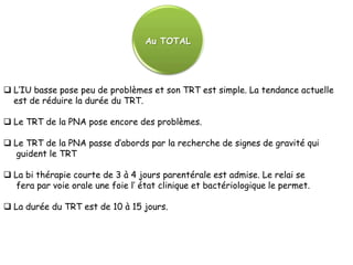 Au TOTAL




 L’IU basse pose peu de problèmes et son TRT est simple. La tendance actuelle
  est de réduire la durée du TRT.

 Le TRT de la PNA pose encore des problèmes.

 Le TRT de la PNA passe d’abords par la recherche de signes de gravité qui
   guident le TRT

 La bi thérapie courte de 3 à 4 jours parentérale est admise. Le relai se
   fera par voie orale une foie l’ état clinique et bactériologique le permet.

 La durée du TRT est de 10 à 15 jours.
 