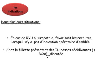 les
    Indications


Dans plusieurs situations:



   • En cas de RVU ou uropathie favorisant les rechutes
     lorsqu’il n’y a pas d’indication opératoire d’emblée.

 • Chez la fillette présentant des IU basses récidivantes ( ≥
                         3/an),,,discutée
                             •
 