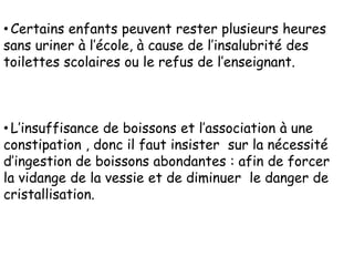 • Certains enfants peuvent rester plusieurs heures
sans uriner à l’école, à cause de l’insalubrité des
toilettes scolaires ou le refus de l’enseignant.



• L’insuffisance de boissons et l’association à une
constipation , donc il faut insister sur la nécessité
d’ingestion de boissons abondantes : afin de forcer
la vidange de la vessie et de diminuer le danger de
cristallisation.
 