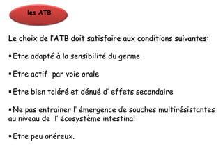 les ATB



Le choix de l’ATB doit satisfaire aux conditions suivantes:

 Etre adapté à la sensibilité du germe

 Etre actif par voie orale

 Etre bien toléré et dénué d’ effets secondaire

 Ne pas entrainer l’ émergence de souches multirésistantes
au niveau de l’ écosystème intestinal

 Etre peu onéreux.
 