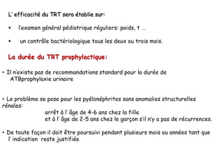 L’ efficacité du TRT sera établie sur:

     l’examen général pédiatrique réguliers: poids, t …

      un contrôle bactériologique tous les deux ou trois mois.

  La durée du TRT prophylactique:

• Il n’existe pas de recommandations standard pour la durée de
   ATBprophylaxie urinaire


• Le problème se pose pour les pyélonéphrites sans anomalies structurelles
rénales:
                arrêt à l’ âge de 4-6 ans chez la fille
                et à l’ âge de 2-5 ans chez le garçon s’il n’y a pas de récurrences.

• De toute façon il doit être poursuivi pendant plusieurs mois ou années tant que
  l’ indication reste justifiée
 
