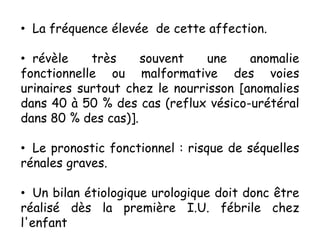 • La fréquence élevée de cette affection.

• révèle    très     souvent    une    anomalie
fonctionnelle ou malformative des voies
urinaires surtout chez le nourrisson [anomalies
dans 40 à 50 % des cas (reflux vésico-urétéral
dans 80 % des cas)].

• Le pronostic fonctionnel : risque de séquelles
rénales graves.

• Un bilan étiologique urologique doit donc être
réalisé dès la première I.U. fébrile chez
l'enfant
 