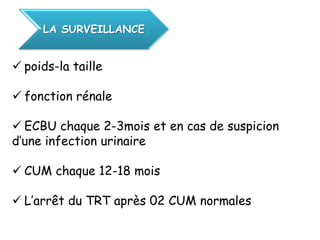 LA SURVEILLANCE


 poids-la taille

 fonction rénale

 ECBU chaque 2-3mois et en cas de suspicion
d’une infection urinaire

 CUM chaque 12-18 mois

 L’arrêt du TRT après 02 CUM normales
 