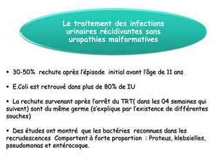 Le traitement des infections
                    urinaires récidivantes sans
                     uropathies malformatives



 30-50% rechute après l’épisode initial avant l’âge de 11 ans

 E.Coli est retrouvé dans plus de 80% de IU

 La rechute survenant après l’arrêt du TRT( dans les 04 semaines qui
suivent) sont du même germe (s’explique par l’existence de différentes
souches)

 Des études ont montré que les bactéries reconnues dans les
recrudescences Comportent à forte proportion : Proteus, klebsielles,
pseudomonas et entérocoque.
 