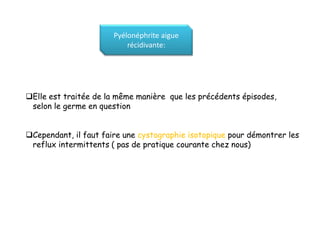 Pyélonéphrite aigue
                           récidivante:




Elle est traitée de la même manière que les précédents épisodes,
 selon le germe en question


Cependant, il faut faire une cystographie isotopique pour démontrer les
 reflux intermittents ( pas de pratique courante chez nous)
 
