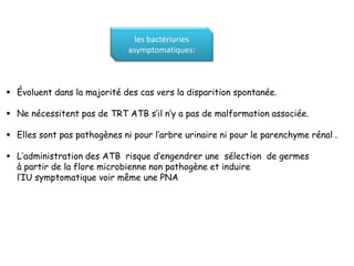 les bactériuries
                              asymptomatiques:



 Évoluent dans la majorité des cas vers la disparition spontanée.

 Ne nécessitent pas de TRT ATB s’il n’y a pas de malformation associée.

 Elles sont pas pathogènes ni pour l’arbre urinaire ni pour le parenchyme rénal .

 L’administration des ATB risque d’engendrer une sélection de germes
  à partir de la flore microbienne non pathogène et induire
  l’IU symptomatique voir même une PNA
 