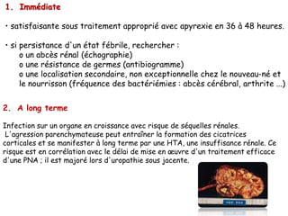 1. Immédiate

• satisfaisante sous traitement approprié avec apyrexie en 36 à 48 heures.

• si persistance d'un état fébrile, rechercher :
     o un abcès rénal (échographie)
     o une résistance de germes (antibiogramme)
     o une localisation secondaire, non exceptionnelle chez le nouveau-né et
     le nourrisson (fréquence des bactériémies : abcès cérébral, arthrite ...)


2. A long terme

Infection sur un organe en croissance avec risque de séquelles rénales.
 L'agression parenchymateuse peut entraîner la formation des cicatrices
corticales et se manifester à long terme par une HTA, une insuffisance rénale. Ce
risque est en corrélation avec le délai de mise en œuvre d'un traitement efficace
d'une PNA ; il est majoré lors d'uropathie sous jacente.
 