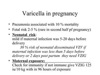Varicella in pregnancy
• Pneumonia associated with 10 % mortality
• Fetal risk 2-5 % (rare in second half pf pregnancy)
• Neonatal risk:
mild if maternal infection was 5-20 days before
delivery
30 % risk of neonatal disseminated VZV if
maternal infection was less than 5 days before
delivery or 2 days post partum they need VZIG
• Maternal exposure:
Check for immunity if not immune give VZIG 125
iu/10 kg with in 96 hours of exposure
 