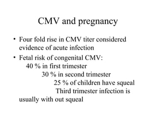 CMV and pregnancy
• Four fold rise in CMV titer considered
evidence of acute infection
• Fetal risk of congenital CMV:
40 % in first trimester
30 % in second trimester
25 % of children have squeal
Third trimester infection is
usually with out squeal
 