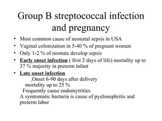 Group B streptococcal infection
and pregnancy
• Most common cause of neonatal sepsis in USA
• Vaginal colonization in 5-40 % of pregnant women
• Only 1-2 % of neonate develop sepsis
• Early onset infection ( first 2 days of life) mortality up to
37 % majority in preterm infant
• Late onset infection
Onset 6-90 days after delivery
mortality up to 25 %
Frequently cause endomytrities
A symtomatic bacturia is cause of pyelonephritis and
preterm labor
 