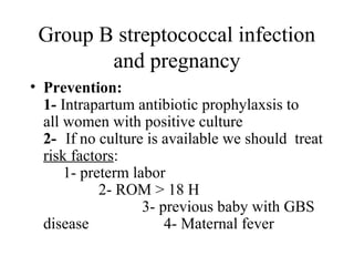 Group B streptococcal infection
and pregnancy
• Prevention:
1- Intrapartum antibiotic prophylaxsis to
all women with positive culture
2- If no culture is available we should treat
risk factors:
1- preterm labor
2- ROM > 18 H
3- previous baby with GBS
disease 4- Maternal fever
 