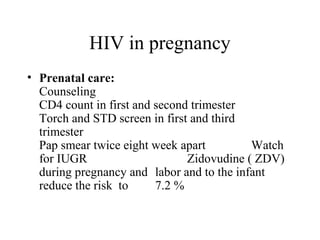 HIV in pregnancy
• Prenatal care:
Counseling
CD4 count in first and second trimester
Torch and STD screen in first and third
trimester
Pap smear twice eight week apart Watch
for IUGR Zidovudine ( ZDV)
during pregnancy and labor and to the infant
reduce the risk to 7.2 %
 