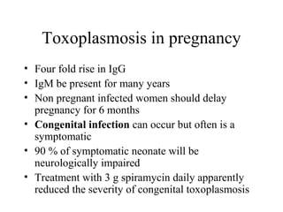 Toxoplasmosis in pregnancy
• Four fold rise in IgG
• IgM be present for many years
• Non pregnant infected women should delay
pregnancy for 6 months
• Congenital infection can occur but often is a
symptomatic
• 90 % of symptomatic neonate will be
neurologically impaired
• Treatment with 3 g spiramycin daily apparently
reduced the severity of congenital toxoplasmosis
 
