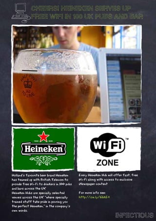 CHEERS! HEINEKEN SERVES UP
             FREE WIFI IN 100 UK PUBS AND BAR




Holland’s favourite beer brand Heineken      Every Heineken Hub will offer fast, free
has teamed up with British Telecom to        Wi-Fi along with access to exclusive
provide free Wi-Fi to drinkers in 100 pubs   iNewspaper content
and bars across the UK
Heineken Hubs are specially selected         For more info see:
venues across the UK “where specially        http://ow.ly/6bkE4
trained staff take pride in pouring you
the perfect Heineken,” in the company’s
own words.
                                                                     INFECTIOUS
 