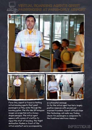 VIRTUAL BOARDING AGENTS GREET
           PASSENGERS AT PARIS-ORLY AIRPORT




Paris-Orly airport in France is testing     an automated message,
virtual boarding agents that greet          So far the virtual agent has had a largely
passengers as they enter through the        positive response with amused and
boarding gates. The life-like 2D hologram   surprised travellers. Airport officials hope
images are projected onto a human-          this technology will make way finding
shaped plexiglas. The virtual agent         clearer for passengers in comparison to
appears with a press of a button to         the traditional electronic displays.
signal the start of boarding. The flight
destination flashes in front of the
virtual assistant and is accompanied by
                                                                     INFECTIOUS
 