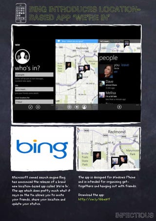 BING INTRODUCES LOCATION-
           BASED APP ‘WE’RE IN’




Microsoft owned search engine Bing          The app is designed for Windows Phone
has announced the release of a brand        and is intended for organising get-
new location-based app called ‘We’re In’.   togethers and hanging out with friends.
The app which does pretty much what it
says on the tin allows you to invite        Download the app:
your friends, share your location and       http://ow.ly/6bwWf
update your status.


                                                                    INFECTIOUS
 