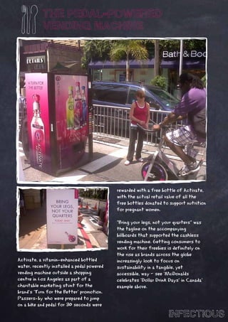 THE PEDAL-POWERED
            VENDING MACHINE




                                            rewarded with a free bottle of Activate,
                                            with the actual retail value of all the
                                            free bottles donated to support nutrition
                                            for pregnant women.

                                            “Bring your legs, not your quarters” was
                                            the tagline on the accompanying
                                            billboards that supported the cashless
                                            vending machine. Getting consumers to
                                            work for their freebies is definitely on
                                            the rise as brands across the globe
Activate, a vitamin-enhanced bottled        increasingly look to focus on
water, recently installed a pedal powered   sustainability in a tangible, yet
vending machine outside a shopping          accessible, way – see ‘McDonalds
centre in Los Angeles as part of a          celebrates ‘Dollar Drink Days’ in Canada’
charitable marketing stunt for the          example above.
brand’s ‘Turn for the Better’ promotion.
Passers-by who were prepared to jump
on a bike and pedal for 30 seconds were

                                                                    INFECTIOUS
 