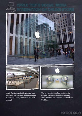 APPLE TESTS SOCIAL MEDIA
             INTEGRATION ON ONLINE STORE




Apple fan boys and girls amongst you     The new version now has social media
may have noticed that the online Apple   integration across the store allowing
Store was briefly offline on the 18th    users to share products via Facebook and
August.                                  Twitter.




                                                                 INFECTIOUS
 